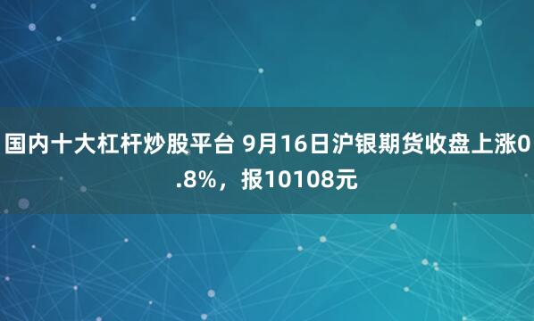 国内十大杠杆炒股平台 9月16日沪银期货收盘上涨0.8%，报10108元