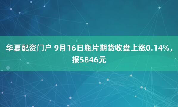 华夏配资门户 9月16日瓶片期货收盘上涨0.14%，报5846元