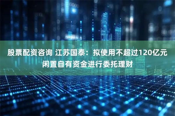 股票配资咨询 江苏国泰：拟使用不超过120亿元闲置自有资金进行委托理财