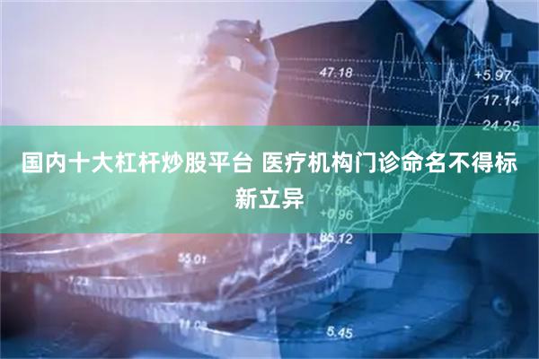 国内十大杠杆炒股平台 医疗机构门诊命名不得标新立异