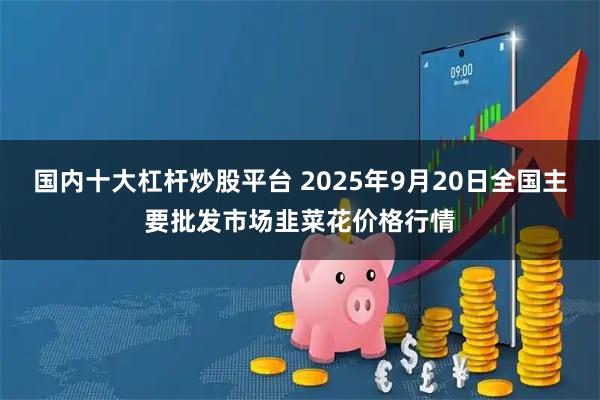 国内十大杠杆炒股平台 2025年9月20日全国主要批发市场韭菜花价格行情