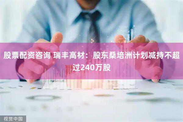 股票配资咨询 瑞丰高材：股东桑培洲计划减持不超过240万股