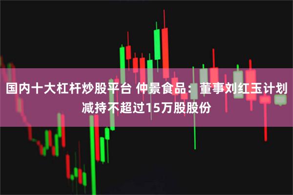 国内十大杠杆炒股平台 仲景食品：董事刘红玉计划减持不超过15万股股份