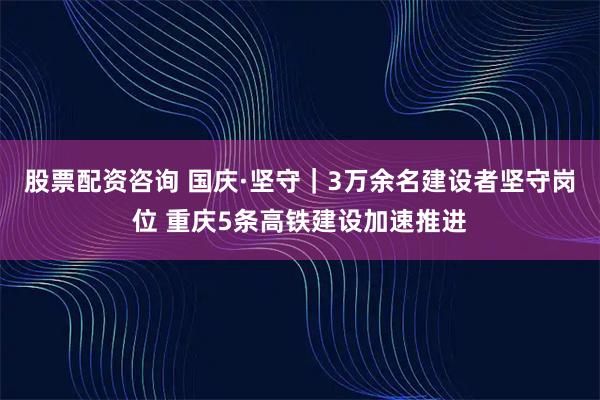 股票配资咨询 国庆·坚守｜3万余名建设者坚守岗位 重庆5条高铁建设加速推进